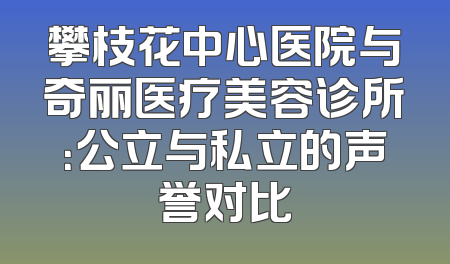 攀枝花中心医院与奇丽医疗美容诊所：公立与私立的声誉对比