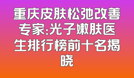 重庆皮肤松弛改善专家：光子嫩肤医生排行榜前十名揭晓