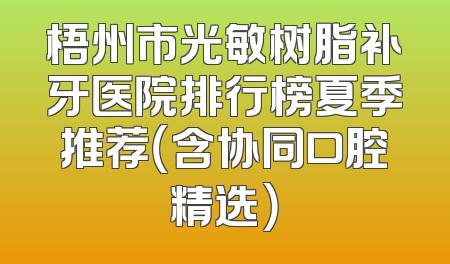 梧州市光敏树脂补牙医院排行榜夏季推荐（含协同口腔精选）