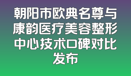 朝阳市欧典名尊与康韵医疗美容整形中心技术口碑对比发布