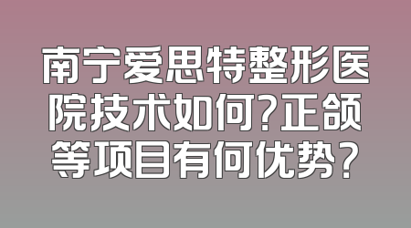 南宁爱思特整形医院技术如何？正颌等项目有何优势？