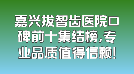 嘉兴拔智齿医院口碑前十集结榜，专业品质值得信赖！