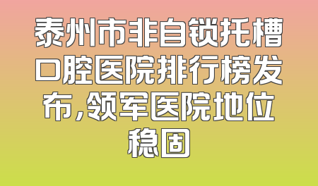 泰州市非自锁托槽口腔医院排行榜发布，领军医院地位稳固