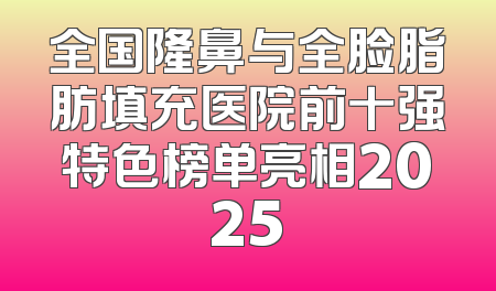 全国隆鼻与全脸脂肪填充医院前十强特色榜单亮相2025