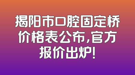 揭阳市口腔固定桥价格表公布，官方报价出炉！