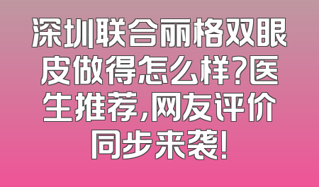 深圳联合丽格双眼皮做得怎么样？医生推荐，网友评价同步来袭！