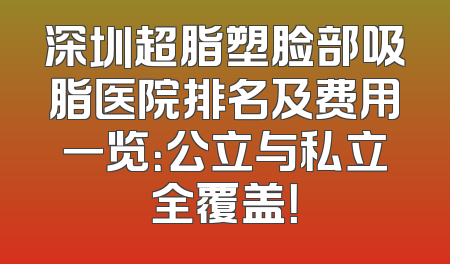 深圳超脂塑脸部吸脂医院排名及费用一览：公立与私立全覆盖！