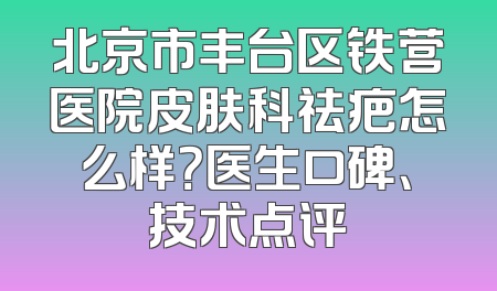 北京市丰台区铁营医院皮肤科祛疤怎么样？医生口碑、技术点评