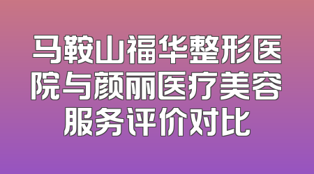 马鞍山福华整形医院与颜丽医疗美容服务评价对比