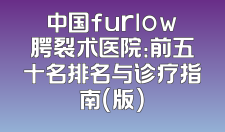 中国furlow腭裂术医院：前五十名排名与诊疗指南（版）