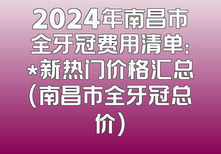 2024年南昌市全牙冠费用清单：*新热门价格汇总（南昌市全牙冠总价）