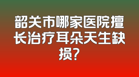 韶关市哪家医院擅长治疗耳朵天生缺损？
