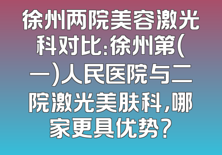 徐州两院美容激光科对比：徐州第（一）人民医院与二院激光美肤科，哪家更具优势？