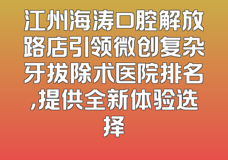 江州海涛口腔解放路店引领微创复杂牙拔除术医院排名，提供全新体验选择