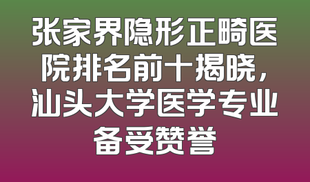 张家界隐形正畸医院排名前十揭晓，汕头大学医学专业备受赞誉