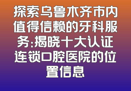 探索乌鲁木齐市内值得信赖的牙科服务：揭晓十大认证连锁口腔医院的位置信息