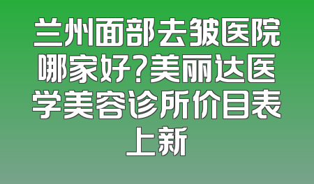 兰州面部去皱医院哪家好？美丽达医学美容诊所价目表上新