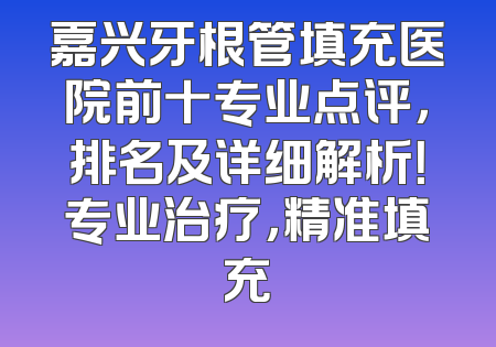 嘉兴牙根管填充医院前十专业点评，排名及详细解析！专业治疗，精准填充