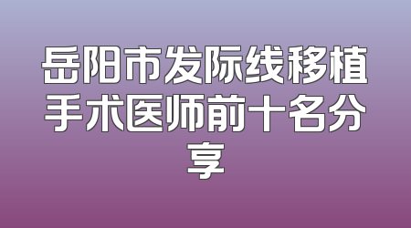 岳阳市发际线移植手术医师前十名分享