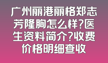 广州丽港丽格郑志芳隆胸怎么样？医生资料简介？收费价格明细查收