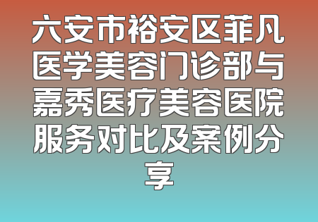 六安市裕安区菲凡医学美容门诊部与嘉秀医疗美容医院服务对比及案例分享