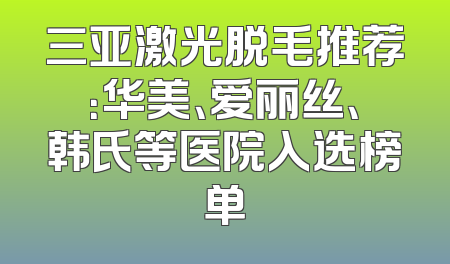三亚激光脱毛推荐：华美、爱丽丝、韩氏等医院入选榜单