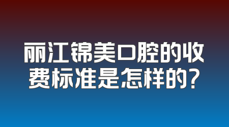 丽江锦美口腔的收费标准是怎样的？