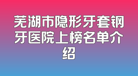 芜湖市隐形牙套钢牙医院上榜名单介绍