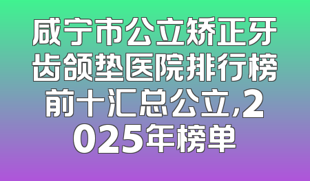 咸宁市公立矫正牙齿颌垫医院排行榜前十汇总公立，2025年榜单