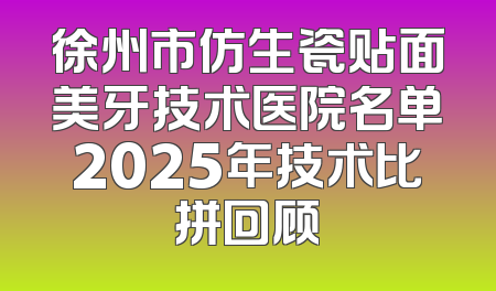 徐州市仿生瓷贴面美牙技术医院名单2025年技术比拼回顾