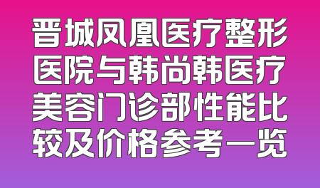 晋城凤凰医疗整形医院与韩尚韩医疗美容门诊部性能比较及价格参考一览