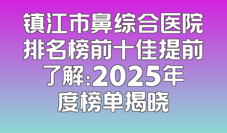 镇江市鼻综合医院排名榜前十佳提前了解：2025年度榜单揭晓