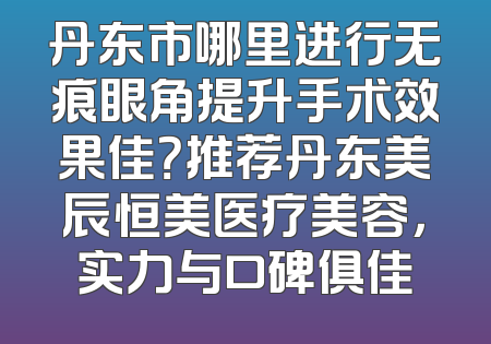 丹东市哪里进行无痕眼角提升手术效果佳？推荐丹东美辰恒美医疗美容，实力与口碑俱佳