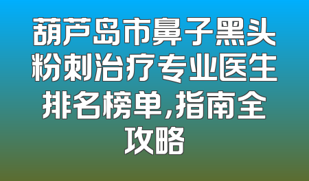 葫芦岛市鼻子黑头粉刺治疗专业医生排名榜单，指南全攻略