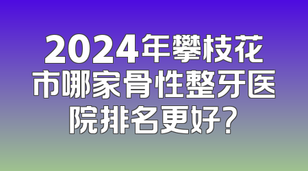 2024年攀枝花市哪家骨性整牙医院排名更好？