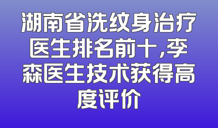 湖南省洗纹身治疗医生排名前十，李森医生技术获得高度评价