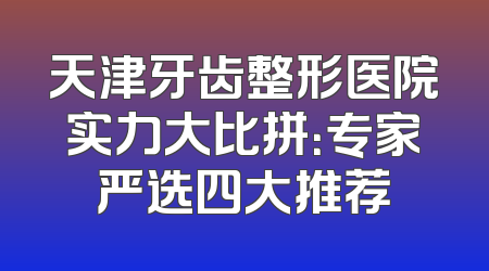天津牙齿整形医院实力大比拼：专家严选四大推荐