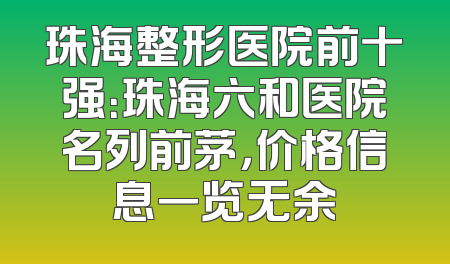 珠海整形医院前十强：珠海六和医院名列前茅，价格信息一览无余