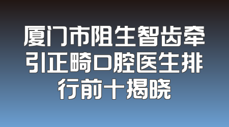 厦门市阻生智齿牵引正畸口腔医生排行前十揭晓