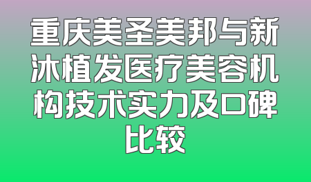 重庆美圣美邦与新沐植发医疗美容机构技术实力及口碑比较