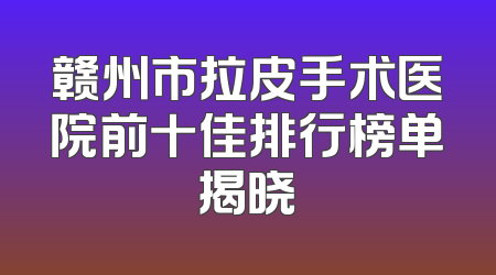 赣州市拉皮手术医院前十佳排行榜单揭晓