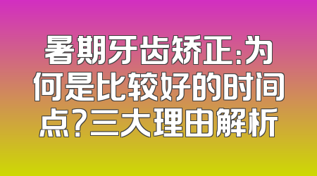 暑期牙齿矫正：为何是比较好的时间点？三大理由解析