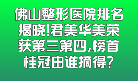 佛山整形医院排名揭晓！君美华美荣获第三第四，榜首桂冠由谁摘得？