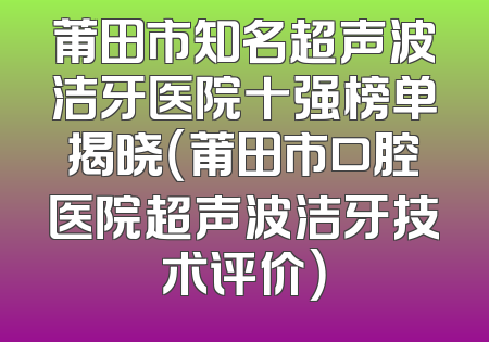 莆田市知名超声波洁牙医院十强榜单揭晓（莆田市口腔医院超声波洁牙技术评价）
