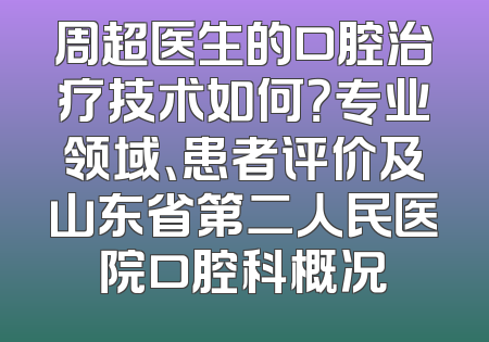 周超医生的口腔治疗技术如何？专业领域、患者评价及山东省第二人民医院口腔科概况