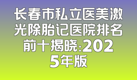 长春市私立医美激光除胎记医院排名前十揭晓：2025年版