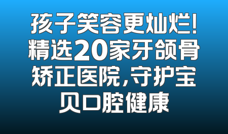 孩子笑容更灿烂！精选20家牙颌骨矫正医院，守护宝贝口腔健康