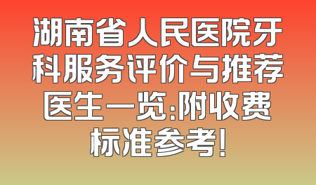 湖南省人民医院牙科服务评价与推荐医生一览：附收费标准参考！