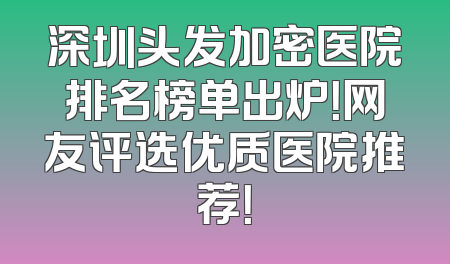 深圳头发加密医院排名榜单出炉！网友评选优质医院推荐！