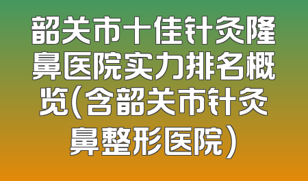 韶关市十佳针灸隆鼻医院实力排名概览（含韶关市针灸鼻整形医院）
